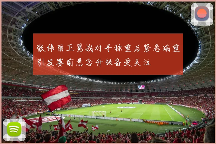张伟丽卫冕战对手称重后紧急减重引发赛前悬念升级备受关注